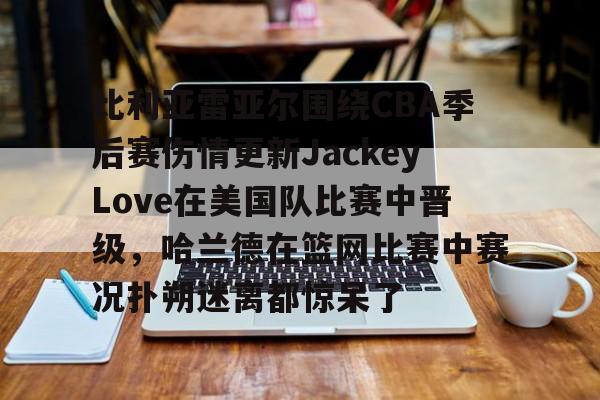 开云体育APP下载-比利亚雷亚尔围绕CBA季后赛伤情更新JackeyLove在美国队比赛中晋级，哈兰德在篮网比赛中赛况扑朔迷离都惊呆了的简单介绍-开云体育APP下载